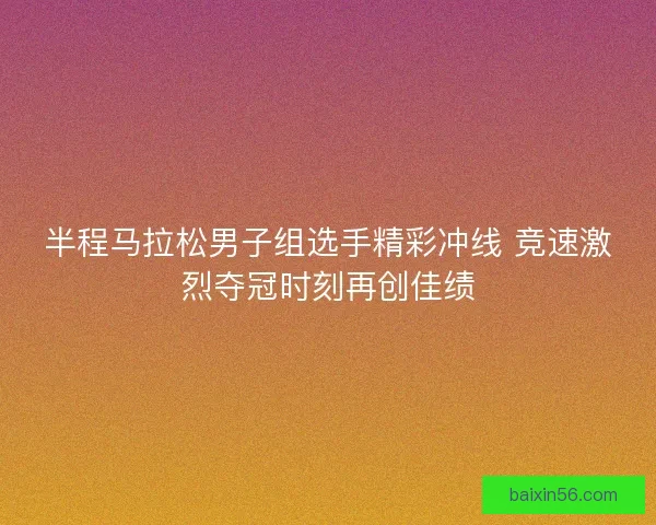 半程马拉松男子组选手精彩冲线 竞速激烈夺冠时刻再创佳绩