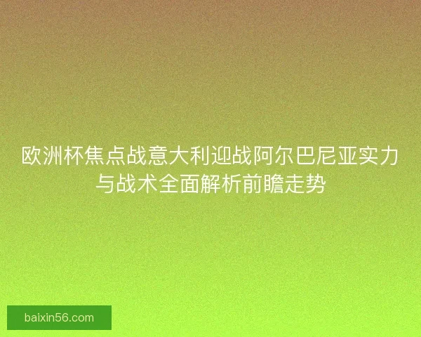 欧洲杯焦点战意大利迎战阿尔巴尼亚实力与战术全面解析前瞻走势