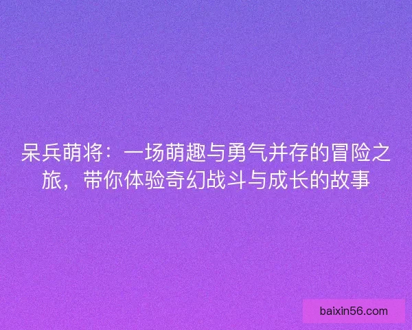 呆兵萌将：一场萌趣与勇气并存的冒险之旅，带你体验奇幻战斗与成长的故事