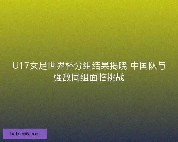 U17女足世界杯分组结果揭晓 中国队与强敌同组面临挑战