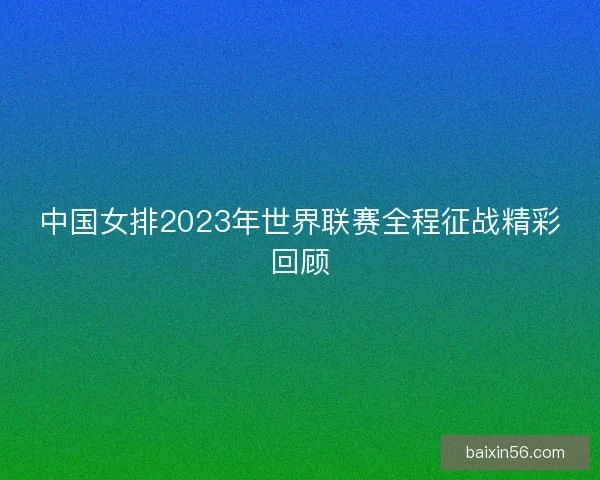 中国女排2023年世界联赛全程征战精彩回顾