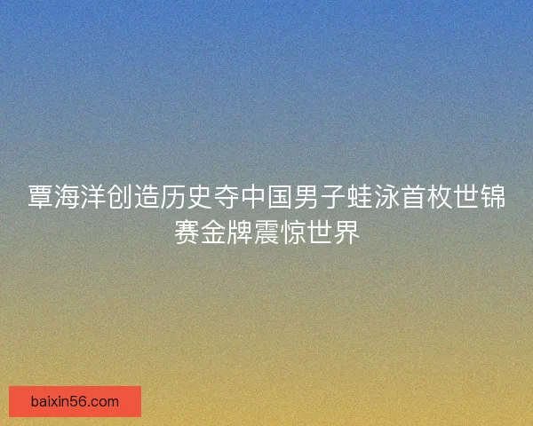 覃海洋创造历史夺中国男子蛙泳首枚世锦赛金牌震惊世界