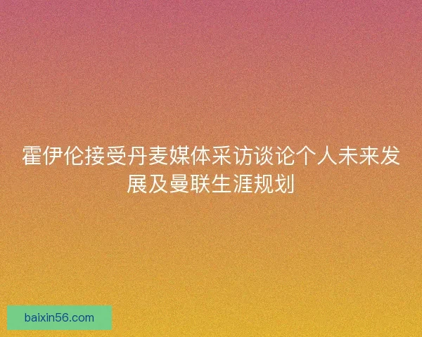 霍伊伦接受丹麦媒体采访谈论个人未来发展及曼联生涯规划