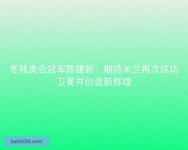 冬残奥会冠军陈建新：期待米兰再次成功卫冕并创造新辉煌