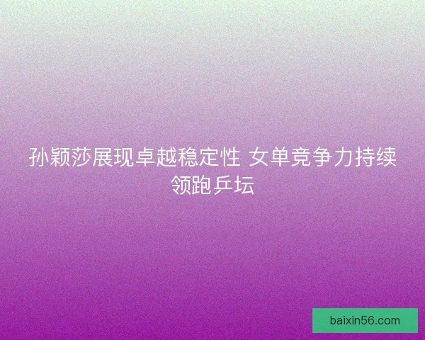 孙颖莎展现卓越稳定性 女单竞争力持续领跑乒坛
