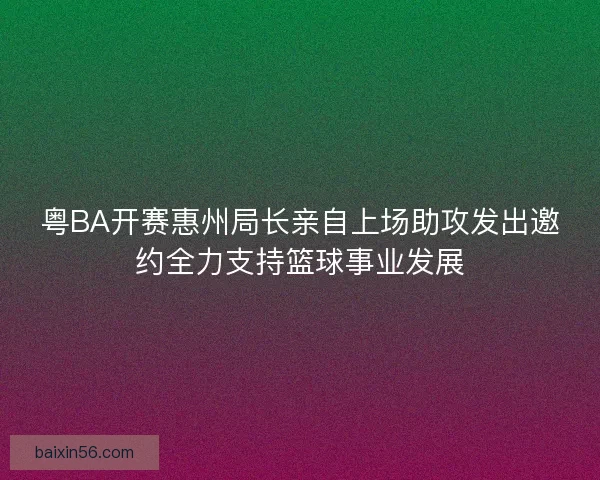 粤BA开赛惠州局长亲自上场助攻发出邀约全力支持篮球事业发展