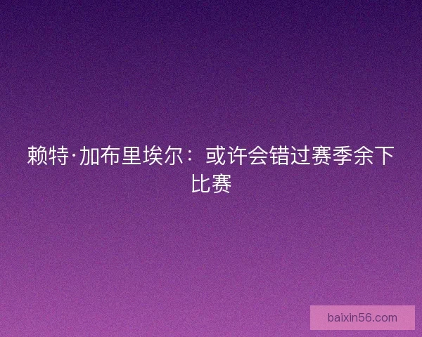 赖特·加布里埃尔：或许会错过赛季余下比赛