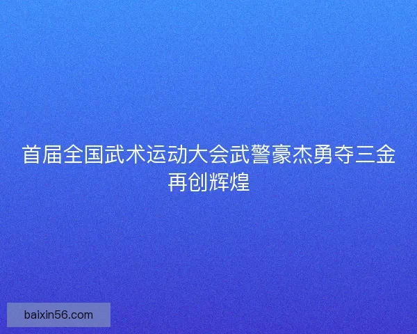 首届全国武术运动大会武警豪杰勇夺三金再创辉煌