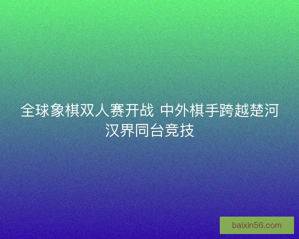 全球象棋双人赛开战 中外棋手跨越楚河汉界同台竞技