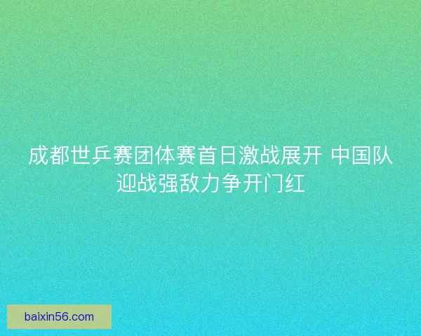 成都世乒赛团体赛首日激战展开 中国队迎战强敌力争开门红