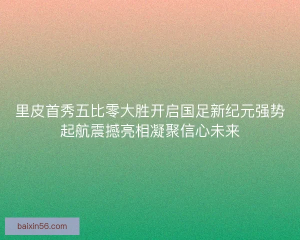 里皮首秀五比零大胜开启国足新纪元强势起航震撼亮相凝聚信心未来
