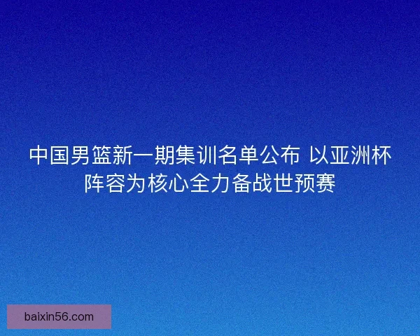 中国男篮新一期集训名单公布 以亚洲杯阵容为核心全力备战世预赛
