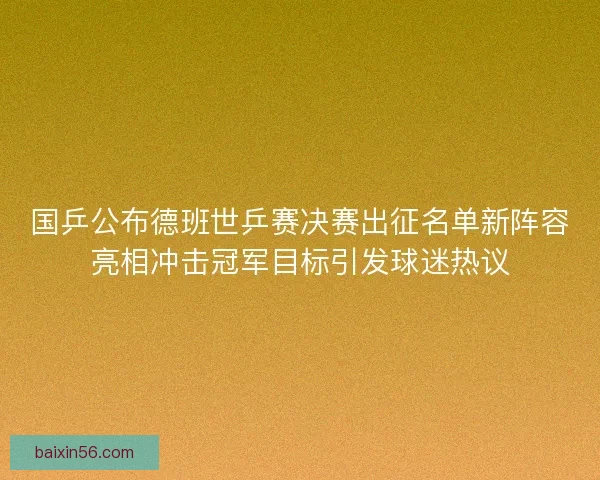 国乒公布德班世乒赛决赛出征名单新阵容亮相冲击冠军目标引发球迷热议