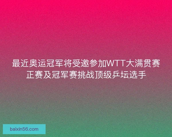 最近奥运冠军将受邀参加WTT大满贯赛正赛及冠军赛挑战顶级乒坛选手
