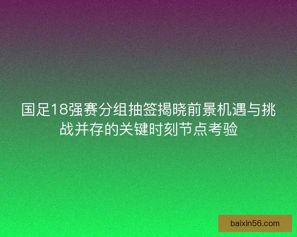国足18强赛分组抽签揭晓前景机遇与挑战并存的关键时刻节点考验