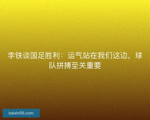 李铁谈国足胜利：运气站在我们这边，球队拼搏至关重要