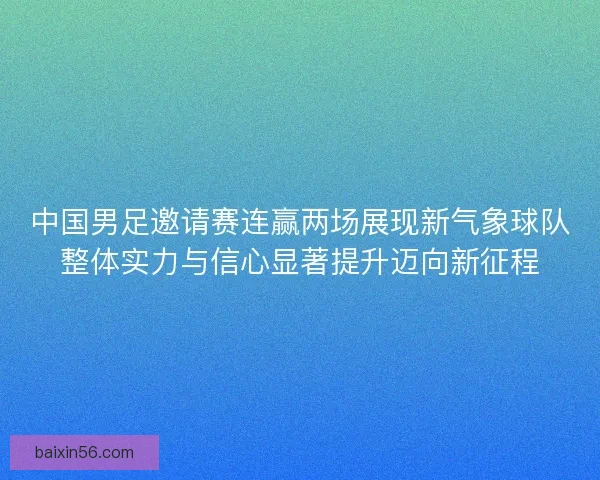 中国男足邀请赛连赢两场展现新气象球队整体实力与信心显著提升迈向新征程