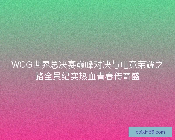 WCG世界总决赛巅峰对决与电竞荣耀之路全景纪实热血青春传奇盛