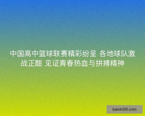 中国高中篮球联赛精彩纷呈 各地球队激战正酣 见证青春热血与拼搏精神