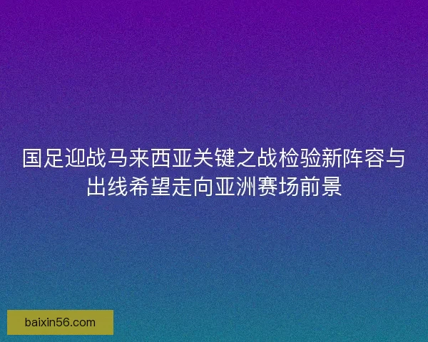 国足迎战马来西亚关键之战检验新阵容与出线希望走向亚洲赛场前景
