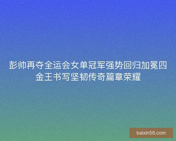 彭帅再夺全运会女单冠军强势回归加冕四金王书写坚韧传奇篇章荣耀