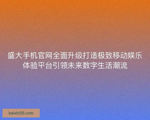 盛大手机官网全面升级打造极致移动娱乐体验平台引领未来数字生活潮流